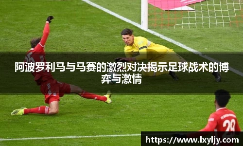 阿波罗利马与马赛的激烈对决揭示足球战术的博弈与激情